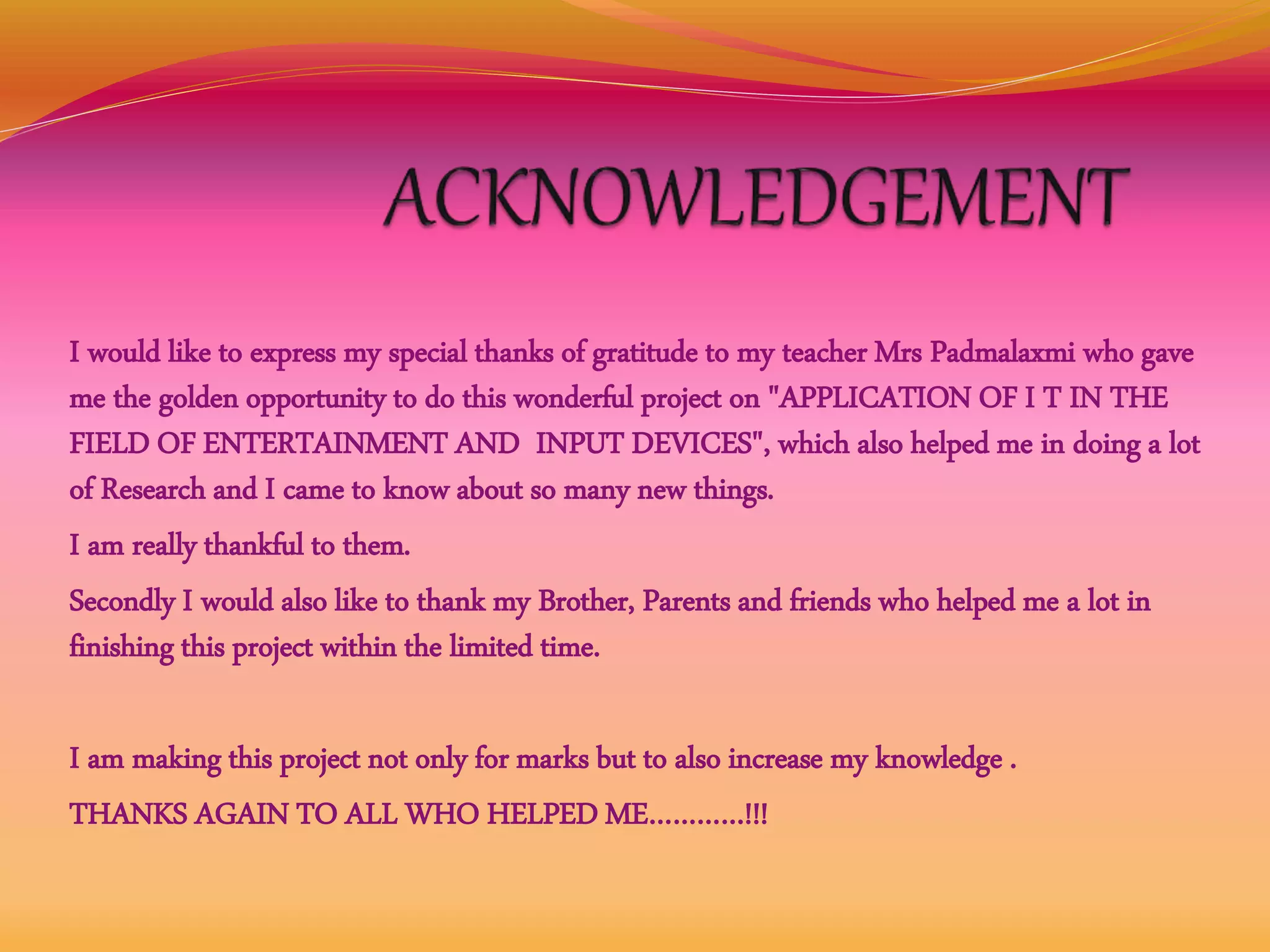 I would like to express my special thanks of gratitude to my teacher Mrs Padmalaxmi who gave
me the golden opportunity to do this wonderful project on "APPLICATION OF I T IN THE
FIELD OF ENTERTAINMENT AND INPUT DEVICES", which also helped me in doing a lot
of Research and I came to know about so many new things.
I am really thankful to them.
Secondly I would also like to thank my Brother, Parents and friends who helped me a lot in
finishing this project within the limited time.
I am making this project not only for marks but to also increase my knowledge .
THANKS AGAIN TO ALL WHO HELPED ME…………!!!
 
