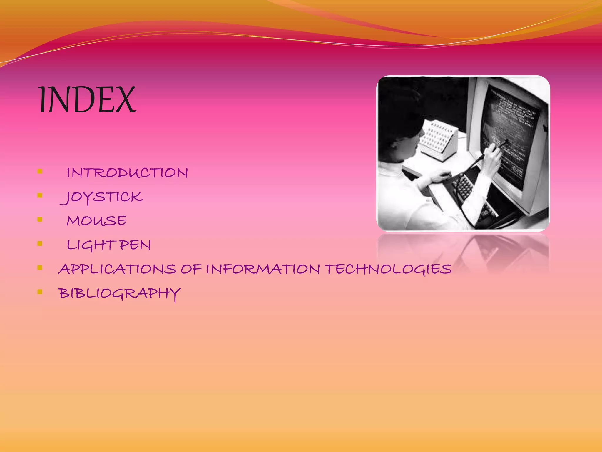 INDEX
 INTRODUCTION
 JOYSTICK
 MOUSE
 LIGHT PEN
 APPLICATIONS OF INFORMATION TECHNOLOGIES
 BIBLIOGRAPHY
 