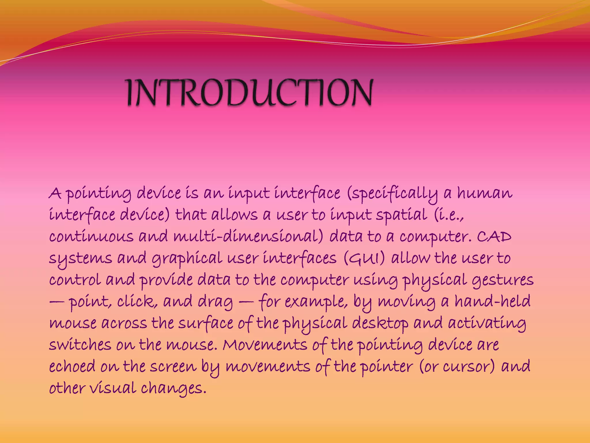 A pointing device is an input interface (specifically a human
interface device) that allows a user to input spatial (i.e.,
continuous and multi-dimensional) data to a computer. CAD
systems and graphical user interfaces (GUI) allow the user to
control and provide data to the computer using physical gestures
— point, click, and drag — for example, by moving a hand-held
mouse across the surface of the physical desktop and activating
switches on the mouse. Movements of the pointing device are
echoed on the screen by movements of the pointer (or cursor) and
other visual changes.
 