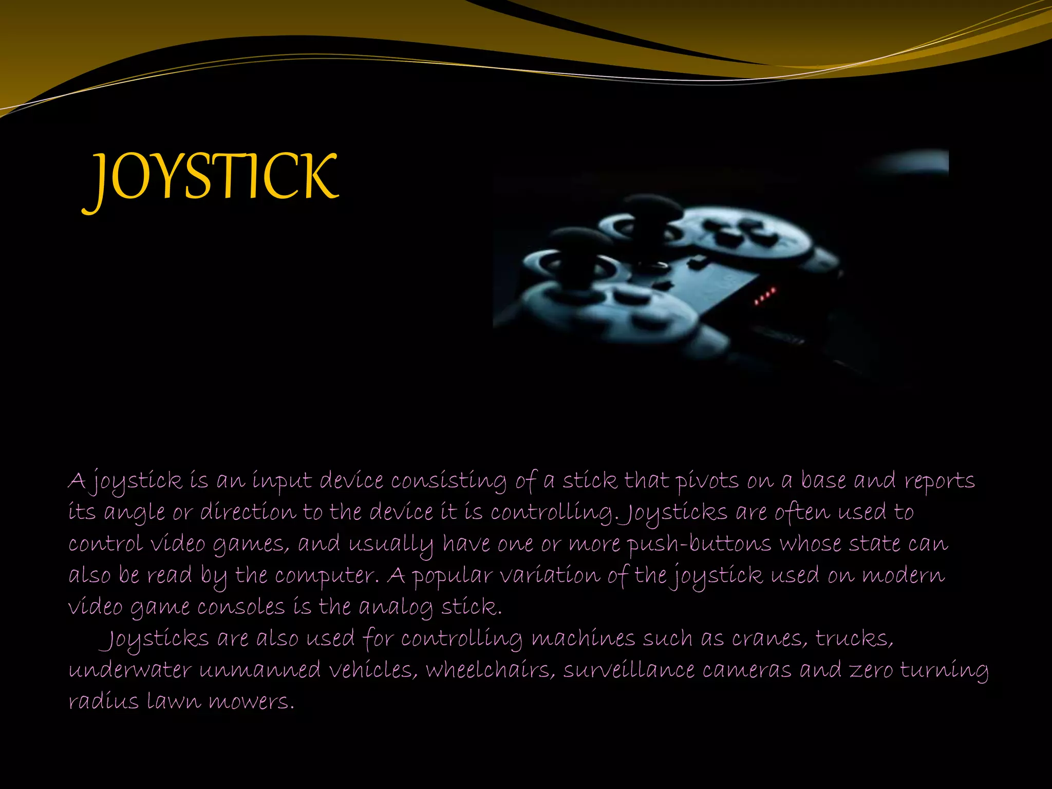 A joystick is an input device consisting of a stick that pivots on a base and reports
its angle or direction to the device it is controlling. Joysticks are often used to
control video games, and usually have one or more push-buttons whose state can
also be read by the computer. A popular variation of the joystick used on modern
video game consoles is the analog stick.
Joysticks are also used for controlling machines such as cranes, trucks,
underwater unmanned vehicles, wheelchairs, surveillance cameras and zero turning
radius lawn mowers.
JOYSTICK
 