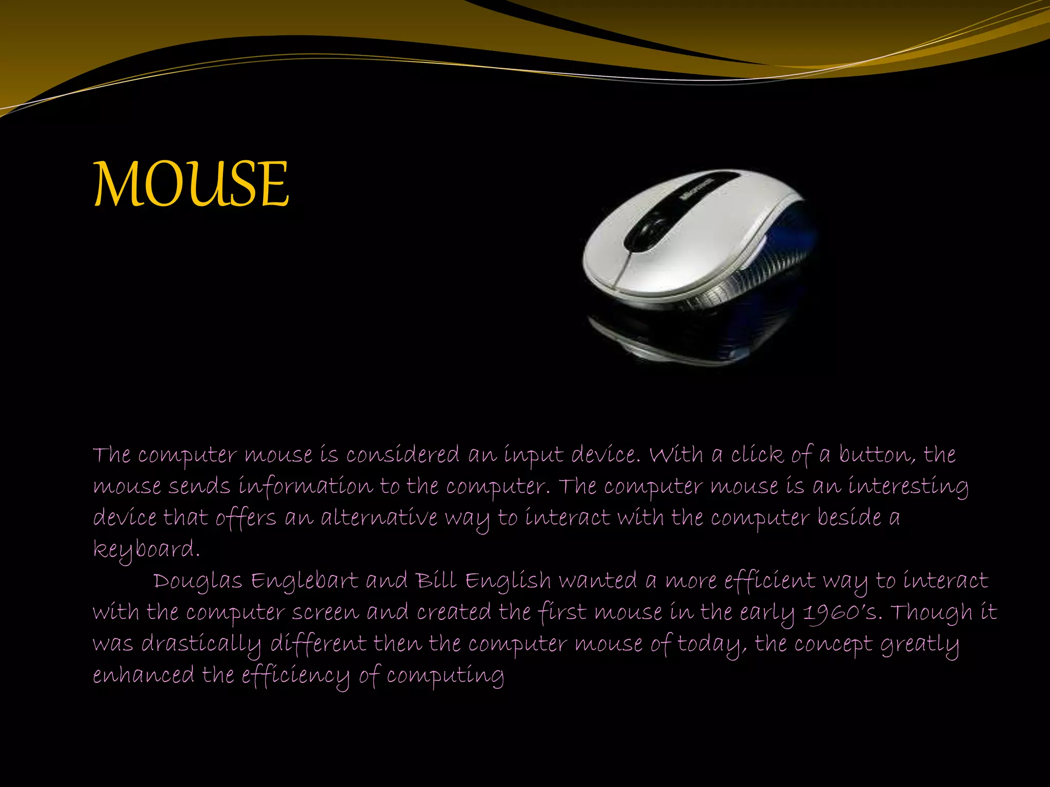 The computer mouse is considered an input device. With a click of a button, the
mouse sends information to the computer. The computer mouse is an interesting
device that offers an alternative way to interact with the computer beside a
keyboard.
Douglas Englebart and Bill English wanted a more efficient way to interact
with the computer screen and created the first mouse in the early 1960’s. Though it
was drastically different then the computer mouse of today, the concept greatly
enhanced the efficiency of computing
MOUSE
 