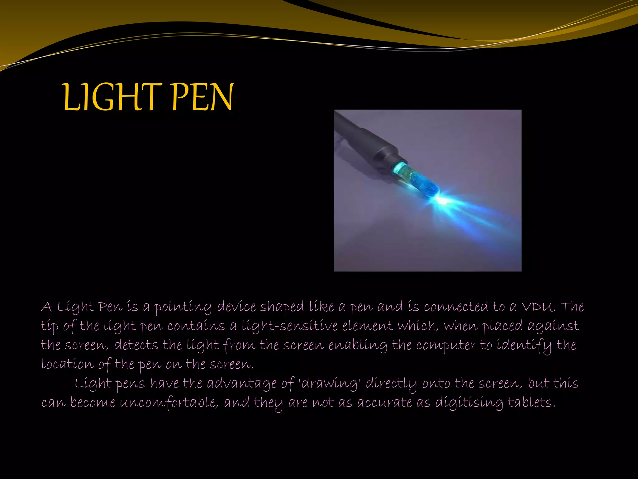 LIGHT PEN
A Light Pen is a pointing device shaped like a pen and is connected to a VDU. The
tip of the light pen contains a light-sensitive element which, when placed against
the screen, detects the light from the screen enabling the computer to identify the
location of the pen on the screen.
Light pens have the advantage of 'drawing' directly onto the screen, but this
can become uncomfortable, and they are not as accurate as digitising tablets.
 