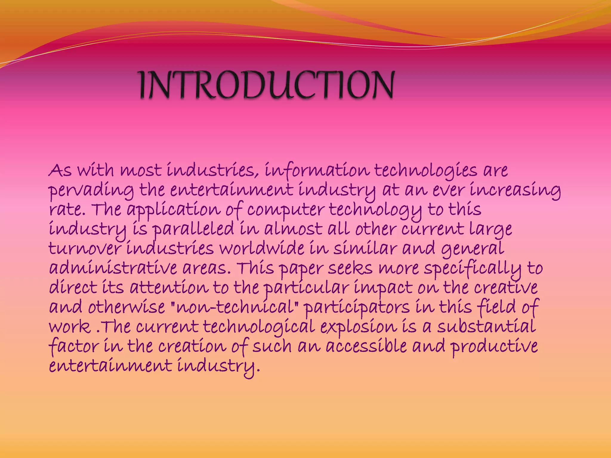 As with most industries, information technologies are
pervading the entertainment industry at an ever increasing
rate. The application of computer technology to this
industry is paralleled in almost all other current large
turnover industries worldwide in similar and general
administrative areas. This paper seeks more specifically to
direct its attention to the particular impact on the creative
and otherwise "non-technical" participators in this field of
work .The current technological explosion is a substantial
factor in the creation of such an accessible and productive
entertainment industry.
 