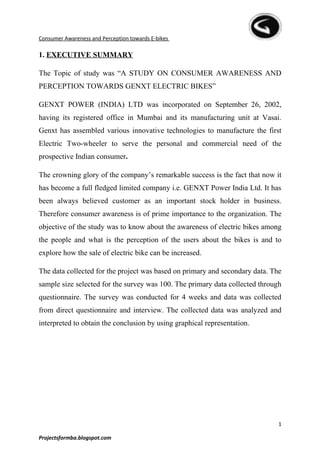 Consumer Awareness and Perception towards E-bikes

1. EXECUTIVE SUMMARY

The Topic of study was “A STUDY ON CONSUMER AWARENESS AND
PERCEPTION TOWARDS GENXT ELECTRIC BIKES”

GENXT POWER (INDIA) LTD was incorporated on September 26, 2002,
having its registered office in Mumbai and its manufacturing unit at Vasai.
Genxt has assembled various innovative technologies to manufacture the first
Electric Two-wheeler to serve the personal and commercial need of the
prospective Indian consumer.

The crowning glory of the company’s remarkable success is the fact that now it
has become a full fledged limited company i.e. GENXT Power India Ltd. It has
been always believed customer as an important stock holder in business.
Therefore consumer awareness is of prime importance to the organization. The
objective of the study was to know about the awareness of electric bikes among
the people and what is the perception of the users about the bikes is and to
explore how the sale of electric bike can be increased.

The data collected for the project was based on primary and secondary data. The
sample size selected for the survey was 100. The primary data collected through
questionnaire. The survey was conducted for 4 weeks and data was collected
from direct questionnaire and interview. The collected data was analyzed and
interpreted to obtain the conclusion by using graphical representation.




                                                                              1

Projectsformba.blogspot.com
 