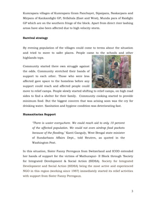 Kumrapara villages of Kumrapara Gram Panchayet, Sipaipara, Naskarpara and
Mirpara of Kankandighi GP, Srifaltala (East and West), Munda para of Raidighi
GP which are on the southern fringe of the block. Apart from direct river lashing
areas have also been affected due to high velocity storm.


Survival strategy


By evening population of the villages could come to terms about the situation
and tried to move to safer places. People came to the schools and other
highlands tops.


Community started there own struggle against
the odds. Community stretched their hands of
support to each other. Those who were less
affected gave space to the homeless before any
support could reach and affected people could
move to relief camps. People slowly started shifting to relief camps, on high road
sides to find a shelter for their family. Community cooking started to provide
minimum food. But the biggest concern that was arising soon was the cry for
drinking water. Sanitation and hygiene condition was deteriorating fast.


Humanitarian Support


      "There is water everywhere. We could reach aid to only 10 percent
      of the affected population. We could not even airdrop food packets
      because of the flooding," Kanti Ganguly, West Bengal state minister
      of Sundarbans Affairs Dept., told Reuters, as quoted in the
      Washington Post.


In this situation, Sister Fanny Perregaux from Switzerland and ICOD extended
her hands of support for the victims of Mathurapur- II Block through ‘Society
for Integrated Development & Social Action (SIDSA). Society for Integrated
Development and Social Action (SIDSA) being the most active and experienced
NGO in this region (working since 1987) immediately started its relief activities
with support from Sister Fanny Perregaux.




                                                                                3
 