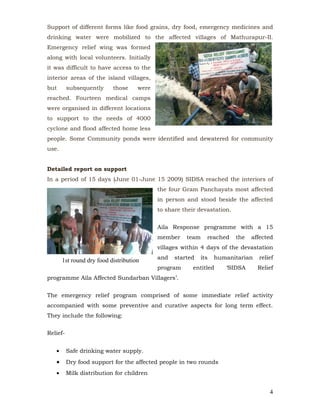 Support of different forms like food grains, dry food, emergency medicines and
drinking water were mobilized to the affected villages of Mathurapur-II.
Emergency relief wing was formed
along with local volunteers. Initially
it was difficult to have access to the
interior areas of the island villages,
but       subsequently     those     were
reached. Fourteen medical camps
were organised in different locations
to support to the needs of 4000
cyclone and flood affected home less
people. Some Community ponds were identified and dewatered for community
use.


Detailed report on support
In a period of 15 days (June 01-June 15 2009) SIDSA reached the interiors of
                                            the four Gram Panchayats most affected
                                            in person and stood beside the affected
                                            to share their devastation.


                                            Aila Response programme with a 15
                                            member    team    reached     the   affected
                                            villages within 4 days of the devastation
                                            and   started   its   humanitarian    relief
       1st round dry food distribution
                                            program      entitled    ‘SIDSA       Relief
programme Aila Affected Sundarban Villagers’.


The emergency relief program comprised of some immediate relief activity
accompanied with some preventive and curative aspects for long term effect.
They include the following:


Relief-


   •      Safe drinking water supply.
   •      Dry food support for the affected people in two rounds
   •      Milk distribution for children


                                                                                      4
 