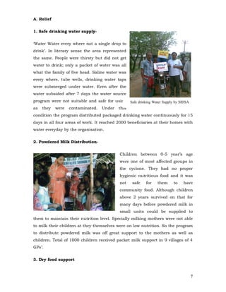 A. Relief


1. Safe drinking water supply-


‘Water Water every where not a single drop to
drink’. In literary sense the area represented
the same. People were thirsty but did not get
water to drink; only a packet of water was all
what the family of five head. Saline water was
every where, tube wells, drinking water taps
were submerged under water. Even after the
water subsided after 7 days the water source
program were not suitable and safe for using Safe drinking Water Supply by SIDSA
as   they   were   contaminated.   Under   this
condition the program distributed packaged drinking water continuously for 15
days in all four areas of work. It reached 2000 beneficiaries at their homes with
water everyday by the organisation.


2. Powdered Milk Distribution-


                                            Children between 0-5 year’s age
                                            were one of most affected groups in
                                            the cyclone. They had no proper
                                            hygienic nutritious food and it was
                                            not   safe    for   them    to   have
                                            community food. Although children
                                            above 2 years survived on that for
                                            many days before powdered milk in
                                            small units could be supplied to
them to maintain their nutrition level. Specially milking mothers were not able
to milk their children at they themselves were on low nutrition. So the program
to distribute powdered milk was off great support to the mothers as well as
children. Total of 1000 children received packet milk support in 9 villages of 4
GPs’.


3. Dry food support



                                                                                   7
 