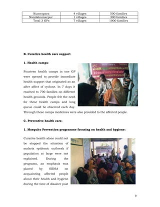 Kumrapara                       4 villages            500 families
    Nandakumarpur                     1 villages            300 families
      Total 3 GPs                     7 villages           1000 families




B. Curative health care support


1. Health camps-


Fourteen health camps in one GP
were opened to provide immediate
health support that originated as an
after affect of cyclone. In 7 days it
reached to 700 families on different
health grounds. People felt the need
for these health camps and long
queue could be observed each day.
Through these camps medicines were also provided to the affected people.


C. Preventive health care-


1. Mosquito Prevention programme focusing on health and hygiene:


Curative health alone could not
be stopped the situation of
malaria epidemic outbreak if
population at large were not
explained.         During       the
programs, an emphasis was
placed       by      SIDSA      on
acquainting       affected   people
about their health and hygiene
during the time of disaster post



                                                                           9
 