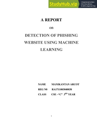 1
A REPORT
on
DETECTION OF PHISHING
WEBSITE USING MACHINE
LEARNING
NAME MANIKANTAN ARCOT
REG N0 RA1711003040038
CLASS CSE –“C” 3RD
YEAR
 