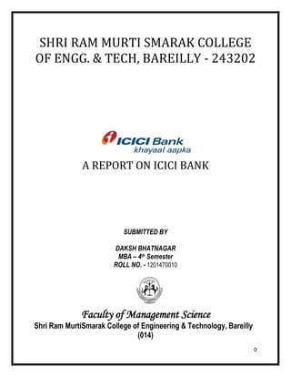 0
SHRI RAM MURTI SMARAK COLLEGE
OF ENGG. & TECH, BAREILLY - 243202
A REPORT ON ICICI BANK
SUBMITTED BY
DAKSH BHATNAGAR
MBA – 4th Semester
ROLL NO. - 1201470010
Faculty of Management Science
Shri Ram MurtiSmarak College of Engineering & Technology, Bareilly
(014)
 