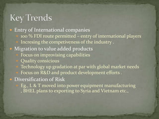 Entry of International companies 100 % FDI route permitted – entry of international players Incresing the competiveness of the industry .Migration to value added products Focus on improvising capabilities Quality consiciousTechnology up gradation at par with global market needs Focus on R&D and product development efforts . Diversification of Risk Eg., L & T moved into power equipment manufacturing , BHEL plans to exporting to Syria and Vietnam etc.,Key Trends 	