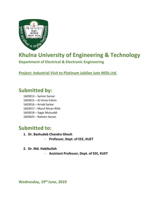 Khulna University of Engineering & Technology
Department of Electrical & Electronic Engineering
Project: Industrial Visit to Platinum Jubilee Jute Mills Ltd.
Submitted by:
1603013 – Symon Saroar
1603015 – Al Imran Fahim
1603016 – Arnab Sarkar
1603017 – Maruf Ahsan Rifat
1603018 – Sagar Mutsuddi
1603025 – Naheen Aanan
Submitted to:
1. Dr. Bashudeb Chandra Ghosh
- Professor, Dept. of EEE, KUET
2. Dr. Md. Habibullah
- Assistant Professor, Dept. of EEE, KUET
Wednesday, 19th June, 2019
 