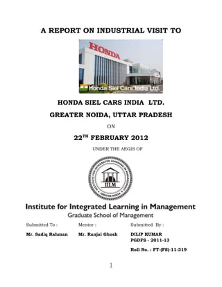 A REPORT ON INDUSTRIAL VISIT TO




             HONDA SIEL CARS INDIA LTD.
          GREATER NOIDA, UTTAR PRADESH
                               ON

                   22TH FEBRUARY 2012
                          UNDER THE AEGIS OF




Submitted To :      Mentor :           Submitted By :

Mr. Sadiq Rahman    Mr. Ranjai Ghosh   DILIP KUMAR
                                       PGDFS - 2011-13

                                       Roll No. : FT-(FS)-11-319


                                1
 