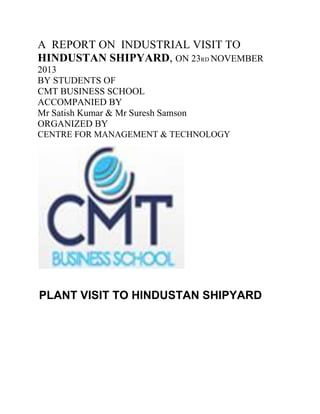 A REPORT ON INDUSTRIAL VISIT TO
HINDUSTAN SHIPYARD, ON 23RD NOVEMBER
2013
BY STUDENTS OF
CMT BUSINESS SCHOOL
ACCOMPANIED BY
Mr Satish Kumar & Mr Suresh Samson
ORGANIZED BY
CENTRE FOR MANAGEMENT & TECHNOLOGY

PLANT VISIT TO HINDUSTAN SHIPYARD

 
