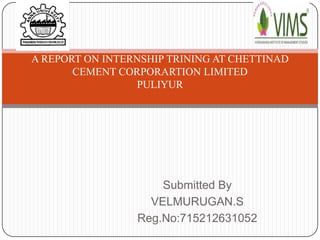 Submitted By
VELMURUGAN.S
Reg.No:715212631052
A REPORT ON INTERNSHIP TRINING AT CHETTINAD
CEMENT CORPORARTION LIMITED
PULIYUR
 
