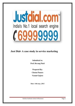 Just Dial- A case study in service marketing
Submitted to:
Prof. Devang Patel
Prepared By:
Chetan Panara
Vasant Gajara
Date: 14th may ,2012
Xcellon Institute school of Business Page 1
 