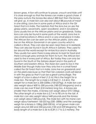 brown grass. A lion will continue to pause, crouch and hide until
it is close enough so that the lioness can make a good chase. If
the prey outruns the lioness like about 300 feet then the lioness
will give up. A male lion can also eat about 88 pounds of meat
in one sitting. Lions live in some parts of Africa and in the Gir
forest that is in India. The habitats that the lions live on are the
grassy plains, savannahs, open woodland, and in Scrubland.
Lions usually live on the African plains and on grasslands. Today
lions can only be found in some parts of the world. Lions live in
very small locations in Africa and in a very small place in India.
The African lion can be seen on the African plains. Lions also
live on the African Savannah in an open country which is
called a Shrub. They can also be seen near trees or in reebeds.
They can also be found in South Africa in Sahara. They used to
be around the world except for Antarctica and in Australia.
They usually live were there is easy places to look for food and
there is enough prey animals for them to hunt. The African lion
used to live in every part of Africa. But today they can only be
found in the South of the Sahara desert and in the parts of
Southern and eastern Africa. The Asian lion used to live in the
Middle East though India now they only live in a small forest
called the Gir forest that is in India. Lions live on grasslands and
on the plains because so that their tan colored coats will blend
in with the grass so that it can be a great camouflage. The
height of a lion is about 4 feet (1.2 m) this is the height for a
male lion. The length for a male is 5-8 feet (1, 5-2.4m). The
weight for a male lion is 330-550lbs (150-227kg). A male lion can
also weight about 400 to 500 pounds (180-225 kilograms) and a
male can be over 9 feet (2.8 meters) long too. A lioness are
smaller then the males. A lioness can weigh about 275-135kg).
The other length of a male lion is 2.7 m to 90 cm to the tail. A
male lion can also weight about 440 pounds and the lioness
can weigh about 330 pounds. The male lion with his mane can
weigh about between 150-225 kg (330 -500lb) and the average
weigh for a lioness is 150kg (260-330 lb). A full grown male can
weigh around 330 and 550 pounds (150 and 259 kilograms). The
body length of a male lion is 56 to 8.3ft (1.7 to 2.5 meters). The
 
