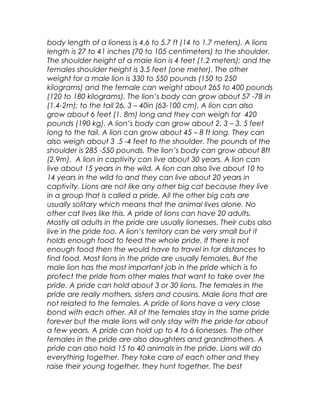 body length of a lioness is 4.6 to 5.7 ft (14 to 1.7 meters). A lions
length is 27 to 41 inches (70 to 105 centimeters) to the shoulder.
The shoulder height of a male lion is 4 feet (1.2 meters); and the
females shoulder height is 3.5 feet (one meter). The other
weight for a male lion is 330 to 550 pounds (150 to 250
kilograms) and the female can weight about 265 to 400 pounds
(120 to 180 kilograms). The lion’s body can grow about 57 -78 in
(1.4-2m); to the tail 26, 3 – 40in (63-100 cm). A lion can also
grow about 6 feet (1. 8m) long and they can weigh for 420
pounds (190 kg). A lion’s body can grow about 2. 3 – 3. 5 feet
long to the tail. A lion can grow about 45 – 8 ft long. They can
also weigh about 3 .5 -4 feet to the shoulder. The pounds of the
shoulder is 285 -550 pounds. The lion’s body can grow about 8ft
(2.9m). A lion in captivity can live about 30 years. A lion can
live about 15 years in the wild. A lion can also live about 10 to
14 years in the wild to and they can live about 20 years in
captivity. Lions are not like any other big cat because they live
in a group that is called a pride. All the other big cats are
usually solitary which means that the animal lives alone. No
other cat lives like this. A pride of lions can have 20 adults.
Mostly all adults in the pride are usually lionesses. Their cubs also
live in the pride too. A lion’s territory can be very small but it
holds enough food to feed the whole pride. If there is not
enough food then the would have to travel in far distances to
find food. Most lions in the pride are usually females. But the
male lion has the most important job in the pride which is to
protect the pride from other males that want to take over the
pride. A pride can hold about 3 or 30 lions. The females in the
pride are really mothers, sisters and cousins. Male lions that are
not related to the females. A pride of lions have a very close
bond with each other. All of the females stay in the same pride
forever but the male lions will only stay with the pride for about
a few years. A pride can hold up to 4 to 6 lionesses. The other
females in the pride are also daughters and grandmothers. A
pride can also hold 15 to 40 animals in the pride. Lions will do
everything together. They take care of each other and they
raise their young together, they hunt together. The best
 