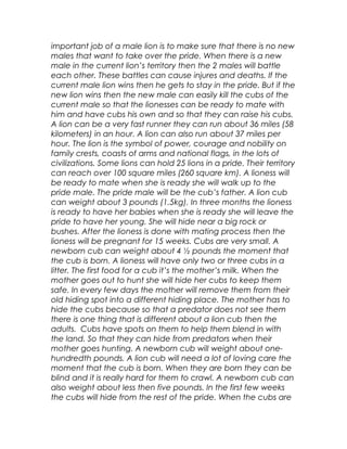 important job of a male lion is to make sure that there is no new
males that want to take over the pride. When there is a new
male in the current lion’s territory then the 2 males will battle
each other. These battles can cause injures and deaths. If the
current male lion wins then he gets to stay in the pride. But if the
new lion wins then the new male can easily kill the cubs of the
current male so that the lionesses can be ready to mate with
him and have cubs his own and so that they can raise his cubs.
A lion can be a very fast runner they can run about 36 miles (58
kilometers) in an hour. A lion can also run about 37 miles per
hour. The lion is the symbol of power, courage and nobility on
family crests, coasts of arms and national flags, in the lots of
civilizations. Some lions can hold 25 lions in a pride. Their territory
can reach over 100 square miles (260 square km). A lioness will
be ready to mate when she is ready she will walk up to the
pride male. The pride male will be the cub’s father. A lion cub
can weight about 3 pounds (1.5kg). In three months the lioness
is ready to have her babies when she is ready she will leave the
pride to have her young. She will hide near a big rock or
bushes. After the lioness is done with mating process then the
lioness will be pregnant for 15 weeks. Cubs are very small. A
newborn cub can weight about 4 ½ pounds the moment that
the cub is born. A lioness will have only two or three cubs in a
litter. The first food for a cub it’s the mother’s milk. When the
mother goes out to hunt she will hide her cubs to keep them
safe. In every few days the mother will remove them from their
old hiding spot into a different hiding place. The mother has to
hide the cubs because so that a predator does not see them
there is one thing that is different about a lion cub then the
adults. Cubs have spots on them to help them blend in with
the land. So that they can hide from predators when their
mother goes hunting. A newborn cub will weight about one-
hundredth pounds. A lion cub will need a lot of loving care the
moment that the cub is born. When they are born they can be
blind and it is really hard for them to crawl. A newborn cub can
also weight about less then five pounds. In the first few weeks
the cubs will hide from the rest of the pride. When the cubs are
 