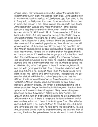 chase them. They can also chase the tails of the adults. Lions
used that to live in eight thousands years ago. Lions used to live
in North and South America. In 2,000 years ago lions used to live
in Europe to. In 200 years lions used to roam all over Africa and
in India. The reason is that there are no lions in north and South
America and in Europe any more that are in other places
because they become extinct by human hunters. Human
hunters started to kill them in 1913. There are about 20 Asian
lions left in India. But they are now being protected in only in
one part of India. There are not a lot of Asian lion cubs being
born. The African lion is okay for now. There are some parts of
the savannah that are being protected in national parks and in
game reserves. But people are still making a big problem for
the African lion because people are building houses and farms
over their homes. People will let cattle eat on the grass that is
on the savannah. If there is not enough space for the lions hunt
then they will have a hard time looking for zebras or buffalo.
The savannah is running our of grass to feed the zebras and the
buffalo and the other wild herds that live in Africa because the
cattle is eating all of their grass. If there is not enough food to
fed the wild grazing animals in Africa then the wild herds will die
out and if there is not enough food then the lions would have
start to eat the cattle and other livestock. Then people will get
mad and start to kill the lion. Lots of people have hurt the
African lion in many different ways. Sometimes human hunters
will kill the African lion for sport. Sometimes people have
hanged up a lion’s head. This threat is called poaching this is
when poachers illegal hunt animals this is against the law. Both
species of lion are both endangered. They are endangered
because people have been taking over their homes. The
growth of the human population is starting to be a problem in
Africa and in Asia. If there is no space for lions to live on which
means they will have a hard time looking for food. This will also
mean that there is not enough food to feed the lions. But there
are some people that want to help save the lion and try to stop
the poachers. Some want to stop spreading the sickness that or
among the lions. People all over the world want to help the lion
 
