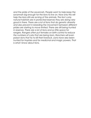 and the pride of the savannah. People want to help keep the
savannah big enough for the lions to live on. Now only this will
help the lions still rule as king of the animals. The lion’s only
natural habitats are in protected reserves they are doing very
good in there. There are a lot of lions that do genetic diversity
and also prevent in breeding the movement between different
prides are starting to move limited. There are still being hunted
in reserves. There are a lot of lions and so little space for
rangers. Rangers often put females on birth control to reduce
the numbers of cubs that are being born. Ranchers will even
poison lions that try to kill their livestock. Lions have also been
hunted for trophies and for medicinal and magic powers. That
is what I know about lions.
 