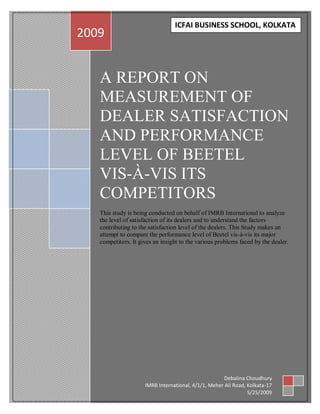 iII
                                       ICFAI BUSINESS SCHOOL, KOLKATA
      2009


         A REPORT ON
         MEASUREMENT OF
         DEALER SATISFACTION
         AND PERFORMANCE
         LEVEL OF BEETEL
         VIS-À-VIS ITS
         COMPETITORS
         This study is being conducted on behalf of IMRB International to analyze
         the level of satisfaction of its dealers and to understand the factors
         contributing to the satisfaction level of the dealers. This Study makes an
         attempt to compare the performance level of Beetel vis-à-vis its major
         competitors. It gives an insight to the various problems faced by the dealer.




                                                            Debalina Choudhury
                           IMRB International, 4/1/1, Meher Ali Road, Kolkata-17
                                                                      5/25/2009
 