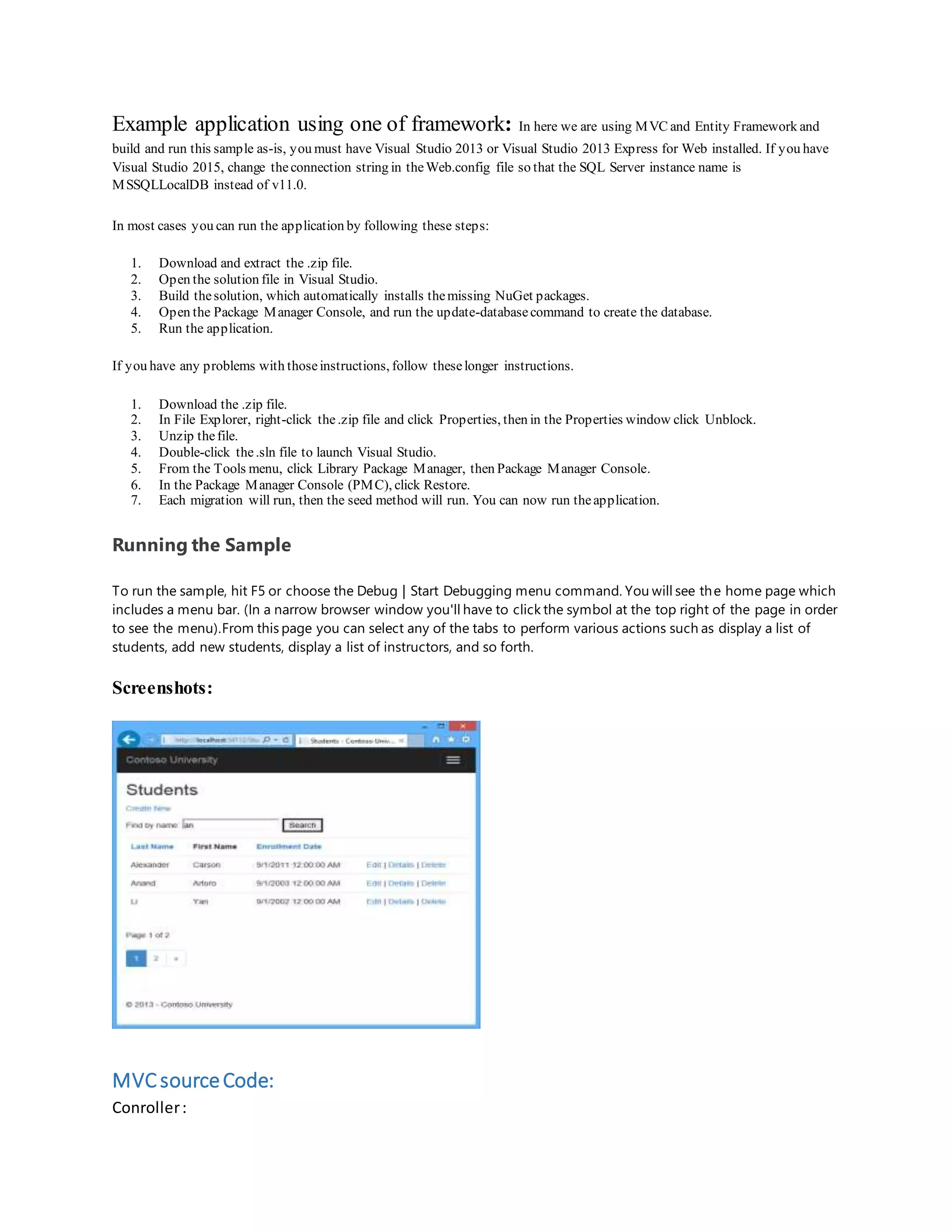 Example application using one of framework: In here we are using MVC and Entity Framework and build and run this sample as-is, you must have Visual Studio 2013 or Visual Studio 2013 Express for Web installed. If you have Visual Studio 2015, change theconnection string in theWeb.config file so that the SQL Server instance name is MSSQLLocalDB instead of v11.0. In most cases you can run the application by following these steps: 1. Download and extract the .zip file. 2. Open the solution file in Visual Studio. 3. Build thesolution, which automatically installs themissing NuGet packages. 4. Open the Package Manager Console, and run the update-databasecommand to create the database. 5. Run the application. If you have any problems with thoseinstructions, follow theselonger instructions. 1. Download the .zip file. 2. In File Explorer, right-click the.zip file and click Properties, then in the Properties window click Unblock. 3. Unzip thefile. 4. Double-click the.sln file to launch Visual Studio. 5. From the Tools menu, click Library Package Manager, then Package Manager Console. 6. In the Package Manager Console (PMC), click Restore. 7. Each migration will run, then the seed method will run. You can now run theapplication. Running the Sample To run the sample, hit F5 or choose the Debug | Start Debugging menu command. You will see the home page which includes a menu bar. (In a narrow browser window you'll have to click the symbol at the top right of the page in order to see the menu).From this page you can select any of the tabs to perform various actions such as display a list of students, add new students, display a list of instructors, and so forth. Screenshots: MVCsourceCode: Conroller: 