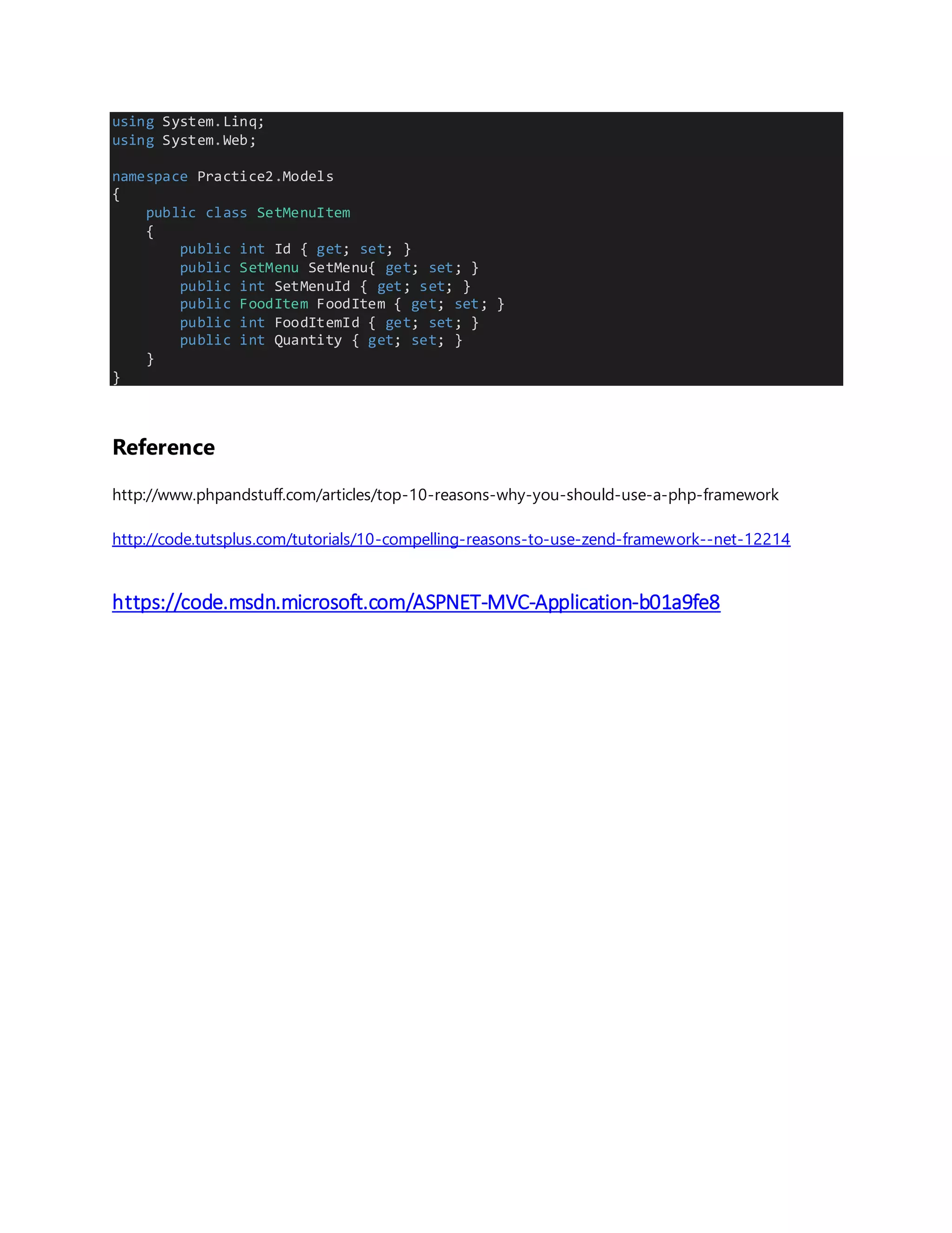 using System.Linq; using System.Web; namespace Practice2.Models { public class SetMenuItem { public int Id { get; set; } public SetMenu SetMenu{ get; set; } public int SetMenuId { get; set; } public FoodItem FoodItem { get; set; } public int FoodItemId { get; set; } public int Quantity { get; set; } } } Reference http://www.phpandstuff.com/articles/top-10-reasons-why-you-should-use-a-php-framework http://code.tutsplus.com/tutorials/10-compelling-reasons-to-use-zend-framework--net-12214 https://code.msdn.microsoft.com/ASPNET-MVC-Application-b01a9fe8 