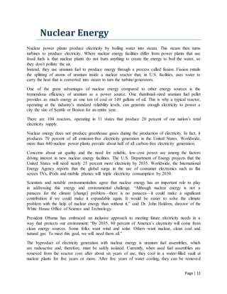 Page | 11
Nuclear Energy
Nuclear power plants produce electricity by boiling water into steam. This steam then turns
turbines to produce electricity. Where nuclear energy facilities differ from power plants that use
fossil fuels is that nuclear plants do not burn anything to create the energy to boil the water, so
they don’t pollute the air.
Instead, they use uranium fuel to produce energy through a process called fission. Fission entails
the splitting of atoms of uranium inside a nuclear reactor that, in U.S. facilities, uses water to
carry the heat that is converted into steam to turn the turbine/generators.
One of the great advantages of nuclear energy compared to other energy sources is the
tremendous efficiency of uranium as a power source. One thumbnail-sized uranium fuel pellet
provides as much energy as one ton of coal or 149 gallons of oil. This is why a typical reactor,
operating at the industry’s standard reliability levels, can generate enough electricity to power a
city the size of Seattle or Boston for an entire year.
There are 104 reactors, operating in 31 states that produce 20 percent of our nation’s total
electricity supply.
Nuclear energy does not produce greenhouse gases during the production of electricity. In fact, it
produces 70 percent of all emission-free electricity generation in the United States. Worldwide,
more than 440 nuclear power plants provide about half of all carbon-free electricity generation.
Concerns about air quality and the need for reliable, low-cost power are among the factors
driving interest in new nuclear energy facilities. The U.S. Department of Energy projects that the
United States will need nearly 25 percent more electricity by 2035. Worldwide, the International
Energy Agency reports that the global surge in the use of consumer electronics such as flat
screen TVs, iPods and mobile phones will triple electricity consumption by 2030.
Scientists and notable environmentalists agree that nuclear energy has an important role to play
in addressing this energy and environmental challenge. “Although nuclear energy is not a
panacea for the climate [change] problem—there is no panacea—it could make a significant
contribution if we could make it expandable again. It would be easier to solve the climate
problem with the help of nuclear energy than without it,” said Dr. John Holdren, director of the
White House Office of Science and Technology.
President Obama has embraced an inclusive approach to meeting future electricity needs in a
way that protects our environment: “By 2035, 80 percent of America’s electricity will come from
clean energy sources. Some folks want wind and solar. Others want nuclear, clean coal and
natural gas. To meet this goal, we will need them all.”
The byproduct of electricity generation with nuclear energy is uranium fuel assemblies, which
are radioactive and, therefore, must be safely isolated. Currently, when used fuel assemblies are
removed from the reactor core after about six years of use, they cool in a water-filled vault at
nuclear plants for five years or more. After five years of water cooling, they can be removed
 