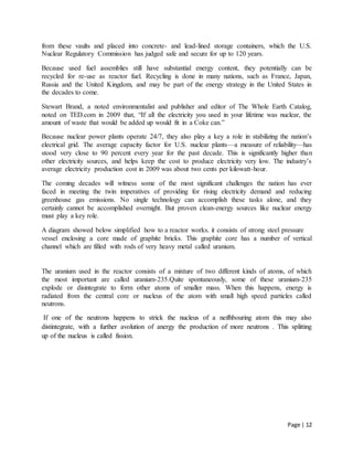 Page | 12
from these vaults and placed into concrete- and lead-lined storage containers, which the U.S.
Nuclear Regulatory Commission has judged safe and secure for up to 120 years.
Because used fuel assemblies still have substantial energy content, they potentially can be
recycled for re-use as reactor fuel. Recycling is done in many nations, such as France, Japan,
Russia and the United Kingdom, and may be part of the energy strategy in the United States in
the decades to come.
Stewart Brand, a noted environmentalist and publisher and editor of The Whole Earth Catalog,
noted on TED.com in 2009 that, “If all the electricity you used in your lifetime was nuclear, the
amount of waste that would be added up would fit in a Coke can.”
Because nuclear power plants operate 24/7, they also play a key a role in stabilizing the nation’s
electrical grid. The average capacity factor for U.S. nuclear plants—a measure of reliability—has
stood very close to 90 percent every year for the past decade. This is significantly higher than
other electricity sources, and helps keep the cost to produce electricity very low. The industry’s
average electricity production cost in 2009 was about two cents per kilowatt-hour.
The coming decades will witness some of the most significant challenges the nation has ever
faced in meeting the twin imperatives of providing for rising electricity demand and reducing
greenhouse gas emissions. No single technology can accomplish these tasks alone, and they
certainly cannot be accomplished overnight. But proven clean-energy sources like nuclear energy
must play a key role.
A diagram showed below simplified how to a reactor works. it consists of strong steel pressure
vessel enclosing a core made of graphite bricks. This graphite core has a number of vertical
channel which are filled with rods of very heavy metal called uranium.
The uranium used in the reactor consists of a mixture of two different kinds of atoms, of which
the most important are called uranium-235.Quite spontaneously, some of these uranium-235
explode or disintegrate to form other atoms of smaller mass. When this happens, energy is
radiated from the central core or nucleus of the atom with small high speed particles called
neutrons.
If one of the neutrons happens to strick the nucleus of a neifhbouring atom this may also
distintegrate, with a further avolution of anergy the production of more neutrons . This splitting
up of the nucleus is called fission.
 