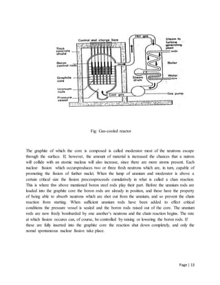 Page | 13
Fig: Gas-cooled reactor
The graphite of which the core is composed is called moderator most of the neutrons escape
through the surface. If, however, the amount of material is increased the chances that a nutron
will collide with an atomic nucleus will also increase, since there are more atoms present. Each
nuclear fission which occursproduces two or three fresh neutrons which are, in turn, capable of
promoting the fission of further nuclei. When the lump of uranium and moderator is above a
certain critical size the fission processproceeds cumulatively in what is called a chan reaction.
This is where thw above mentioned boron steel rods play their part. Before the uranium rods are
loaded into the graphite core the boron rods are already in position, and these have the property
of being able to absorb neutrons which are shot out from the uranium, and so prevent the chain
reaction from starting. When sufficient uranium rods have been added to effect critical
conditions the pressure vessel is sealed and the boron rods raised out of the core. The uranium
rods are now freely bombarded by one another’s neutrons and the chain reaction begins. The rate
at which fission occures can, of course, be controlled by raising or lowering the boron rods. If
these are fully inserted into the graphite core the reaction shut down completely, and only the
nomal spontaneous nuclear fission take place.
 
