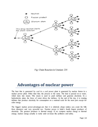 Page | 14
Fig: Chain Reaction in Uranium 235
Advantages of nuclear power
The heat that is generated by coal in a coal power plant is generated by nuclear fission in a
nuclear power plant. Other than that, the process is the same. The heat is passed on to water,
which turns into steam. This steam is used to push turbines and generate electricity. In a
hydroelectric plant, the force of water drives the turbines. At the end of the day, it is rotating
turbines that produce electricity for consumption on a national scale for the most part except for
solar energy.
The biggest nuclear power advantages are that it is relatively cheap (unless you count the bills
from disasters) and very powerful too. Nuclear power is India’s fourth largest producer of
electricity. The greatest producer is thermal energy. If we compare nuclear energy to thermal
energy, nuclear energy actually is vastly safer on issues like pollution and safety.
 