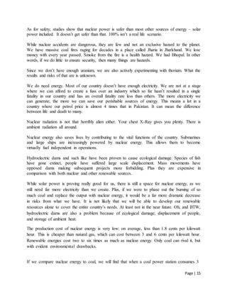 Page | 15
As for safety, studies show that nuclear power is safer than most other sources of energy – solar
power included. It doesn’t get safer than that. 100% isn’t a real life scenario.
While nuclear accidents are dangerous, they are few and not an exclusive hazard to the planet.
We have massive coal fires raging for decades in a place called Jharia in Jharkhand. We lose
money with every year passed. Smoke from the fire is a health hazard. We had Bhopal. In other
words, if we do little to ensure security, then many things are hazards.
Since we don’t have enough uranium, we are also actively experimenting with thorium. What the
results and risks of that are is unknown.
We do need energy. Most of our country doesn’t have enough electricity. We are not at a stage
where we can afford to create a fuss over an industry which so far hasn’t resulted in a single
fatality in our country and has an overall fatality rate less than others. The more electricity we
can generate, the more we can save our perishable sources of energy. This means a lot in a
country where our petrol price is almost 4 times that in Pakistan. It can mean the difference
between life and death to many.
Nuclear radiation is not that horribly alien either. Your chest X-Ray gives you plenty. There is
ambient radiation all around.
Nuclear energy also saves lives by contributing to the vital functions of the country. Submarines
and large ships are increasingly powered by nuclear energy. This allows them to become
virtually fuel independent in operations.
Hydroelectric dams and such like have been proven to cause ecological damage. Species of fish
have gone extinct, people have suffered large scale displacement. Mass movements have
opposed dams making subsequent projects more forbidding. Plus they are expensive in
comparison with both nuclear and other renewable sources.
While solar power is proving really good for us, there is still a space for nuclear energy, as we
still need far more electricity than we create. Plus, if we were to phase out the burning of so
much coal and replace the output with nuclear energy, it would be a far more dramatic decrease
in risks from what we have. It is not likely that we will be able to develop our renewable
resources alone to cover the entire country’s needs. At least not in the near future. Oh, and BTW,
hydroelectric dams are also a problem because of ecological damage, displacement of people,
and storage of ambient heat.
The production cost of nuclear energy is very low: on average, less than 1.8 cents per kilowatt
hour. This is cheaper than natural gas, which can cost between 3 and 6 cents per kilowatt hour.
Renewable energies cost two to six times as much as nuclear energy. Only coal can rival it, but
with evident environmental drawbacks.
If we compare nuclear energy to coal, we will find that when a coal power station consumes 3
 