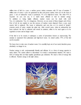 Page | 16
million tons of fuel in a year, a nuclear power station consumes only 25 tons of uranium. 7
million tons of waste a year are generated by this coal power station, most of it in the form of
gases. 1 ton of radioactive waste is produced, 3% of it high-level waste. The other 97% is
recycled. As you can see, it is much more efficient to turn to nuclear energy.
In addition to being highly efficient, nuclear waste can be dealt with well.
Yes, it is radioactive. Yes, it is dangerous. However, we are aware of these dangers and of how
First of all, let me explain to you the process of nuclear waste disposal. Once a year, used
reactor fuel is replaced. The waste is radioactive and very hot, so it is stored in “ponds”,
concrete pools of water, outside the plant site. After several years, when its radioactivity has
been reduced, the fuel is collected and stored in canisters, either to be used again or to be
regarded as waste and no longer used.
If the fuel is to be reused, it undergoes a series of procedures known as reprocessing. The
uranium is separated from plutonium and high-level waste. As stated earlier, 97% of the fuel
can be recycled.
We know how to take care of nuclear waste. It is carefully kept out of our reach, therefore poses
absolutely no danger to us.
Nuclear energy is safe, environmentally friendly and efficient. It is a form of energy superior to
many others. We cannot afford to discontinue it in today’s environmental situation. We need a
form of energy that can help regulate greenhouse gas emissions. We need a form of energy that
is efficient. Nuclear energy is the right choice.
 