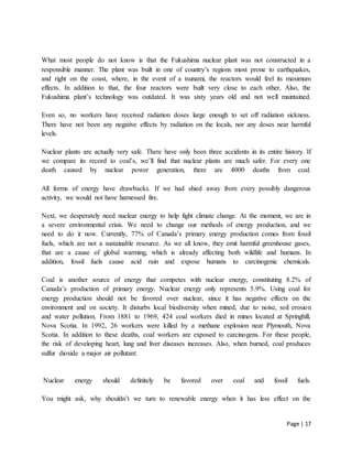 Page | 17
What most people do not know is that the Fukushima nuclear plant was not constructed in a
responsible manner. The plant was built in one of country’s regions most prone to earthquakes,
and right on the coast, where, in the event of a tsunami, the reactors would feel its maximum
effects. In addition to that, the four reactors were built very close to each other. Also, the
Fukushima plant’s technology was outdated. It was sixty years old and not well maintained.
Even so, no workers have received radiation doses large enough to set off radiation sickness.
There have not been any negative effects by radiation on the locals, nor any doses near harmful
levels.
Nuclear plants are actually very safe. There have only been three accidents in its entire history. If
we compare its record to coal’s, we’ll find that nuclear plants are much safer. For every one
death caused by nuclear power generation, there are 4000 deaths from coal.
All forms of energy have drawbacks. If we had shied away from every possibly dangerous
activity, we would not have harnessed fire.
Next, we desperately need nuclear energy to help fight climate change. At the moment, we are in
a severe environmental crisis. We need to change our methods of energy production, and we
need to do it now. Currently, 77% of Canada’s primary energy production comes from fossil
fuels, which are not a sustainable resource. As we all know, they emit harmful greenhouse gases,
that are a cause of global warming, which is already affecting both wildlife and humans. In
addition, fossil fuels cause acid rain and expose humans to carcinogenic chemicals.
Coal is another source of energy that competes with nuclear energy, constituting 8.2% of
Canada’s production of primary energy. Nuclear energy only represents 5.9%. Using coal for
energy production should not be favored over nuclear, since it has negative effects on the
environment and on society. It disturbs local biodiversity when mined, due to noise, soil erosion
and water pollution. From 1881 to 1969, 424 coal workers died in mines located at Springhill,
Nova Scotia. In 1992, 26 workers were killed by a methane explosion near Plymouth, Nova
Scotia. In addition to these deaths, coal workers are exposed to carcinogens. For these people,
the risk of developing heart, lung and liver diseases increases. Also, when burned, coal produces
sulfur dioxide a major air pollutant.
Nuclear energy should definitely be favored over coal and fossil fuels.
You might ask, why shouldn’t we turn to renewable energy when it has less effect on the
 