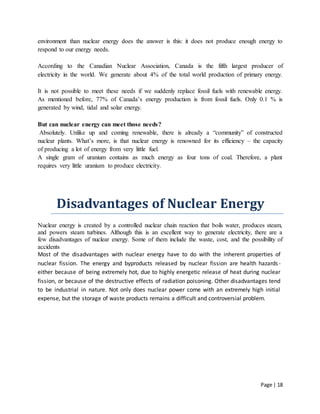 Page | 18
environment than nuclear energy does the answer is this: it does not produce enough energy to
respond to our energy needs.
According to the Canadian Nuclear Association, Canada is the fifth largest producer of
electricity in the world. We generate about 4% of the total world production of primary energy.
It is not possible to meet these needs if we suddenly replace fossil fuels with renewable energy.
As mentioned before, 77% of Canada’s energy production is from fossil fuels. Only 0.1 % is
generated by wind, tidal and solar energy.
But can nuclear energy can meet those needs?
Absolutely. Unlike up and coming renewable, there is already a “community” of constructed
nuclear plants. What’s more, is that nuclear energy is renowned for its efficiency – the capacity
of producing a lot of energy from very little fuel.
A single gram of uranium contains as much energy as four tons of coal. Therefore, a plant
requires very little uranium to produce electricity.
Disadvantages of Nuclear Energy
Nuclear energy is created by a controlled nuclear chain reaction that boils water, produces steam,
and powers steam turbines. Although this is an excellent way to generate electricity, there are a
few disadvantages of nuclear energy. Some of them include the waste, cost, and the possibility of
accidents
Most of the disadvantages with nuclear energy have to do with the inherent properties of
nuclear fission. The energy and byproducts released by nuclear fission are health hazards-
either because of being extremely hot, due to highly energetic release of heat during nuclear
fission, or because of the destructive effects of radiation poisoning. Other disadvantages tend
to be industrial in nature. Not only does nuclear power come with an extremely high initial
expense, but the storage of waste products remains a difficult and controversial problem.
 