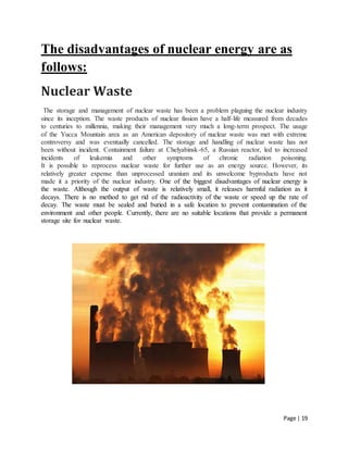 Page | 19
The disadvantages of nuclear energy are as
follows:
Nuclear Waste
The storage and management of nuclear waste has been a problem plaguing the nuclear industry
since its inception. The waste products of nuclear fission have a half-life measured from decades
to centuries to millennia, making their management very much a long-term prospect. The usage
of the Yucca Mountain area as an American depository of nuclear waste was met with extreme
controversy and was eventually cancelled. The storage and handling of nuclear waste has not
been without incident. Containment failure at Chelyabinsk-65, a Russian reactor, led to increased
incidents of leukemia and other symptoms of chronic radiation poisoning.
It is possible to reprocess nuclear waste for further use as an energy source. However, its
relatively greater expense than unprocessed uranium and its unwelcome byproducts have not
made it a priority of the nuclear industry. One of the biggest disadvantages of nuclear energy is
the waste. Although the output of waste is relatively small, it releases harmful radiation as it
decays. There is no method to get rid of the radioactivity of the waste or speed up the rate of
decay. The waste must be sealed and buried in a safe location to prevent contamination of the
environment and other people. Currently, there are no suitable locations that provide a permanent
storage site for nuclear waste.
 