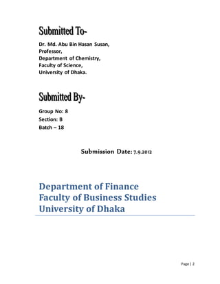 Page | 2
Dr. Md. Abu Bin Hasan Susan,
Professor,
Department of Chemistry,
Faculty of Science,
University of Dhaka.
Group No: 8
Section: B
Batch – 18
Submission Date: 7.9.2012
Department of Finance
Faculty of Business Studies
University of Dhaka
 