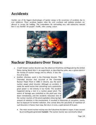 Page | 20
Accidents
Another one of the biggest disadvantages of nuclear energy is the occurrence of accidents due to
core meltdown. These accidents happen when the core overheats and radiation products are
allowed to escape the building. This contaminates the surrounding area with radioactive material
that is very harmful for people’s health, often causing cancer.
Nuclear Disasters Over Years:
 A well known nuclear disaster was the attack on Hiroshima and Nagasaki by the United
States during World War II. An experiment, as described by some, was a grave event in
the history of nuclear energy and its effects. It was the
first of its kind.
 Another infamous event is the Chernobyl disaster. The
Chernobyl disaster that occurred at the Chernobyl
Nuclear Power Plant in 1986 in Ukraine, was the worst
nuclear power plant disaster. Although an accident, it
made the world realize that controlling such a potentially
great power is not entirely in our hands. The accident
happened during a test in a nuclear power plant. The
extent of damage was controlled as the plant was shut
down immediately, and the residents relocated. One of
the nuclear reactors of the plant exploded, releasing high
amount of radiation in the environment. It resulted in thousands of casualties, mostly
due to exposure to harmful radiation. One cannot deny the possibility of repetition of
such disasters in future. Even now, the city is in ruins, a pale picture of its past.
 The most recent nuclear mishap was the Fukushima Accident in Japan. It was caused
by an earthquake-generated tsunami. The nuclear reactor was seismically robust
 