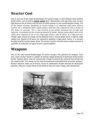 Page | 21
Reactor Cost
Cost is also one of the major disadvantages of nuclear energy. It costs between three and five
billion dollars just to build a nuclear power plant. Maintenance and operating costs are also
high because lots of money must be sent on safety systems in case something goes wrong. One
of the largest economic drawbacks to nuclear energy is its inherently steep price. Nuclear
reactors are a multibillion-dollar capital project, with new ones expected to cost in excess of
$15 billion to construct. This is due primarily to the greatly increased cost of labor and
materials, exacerbated by the increasing demand for power. Nuclear power plants built in the
1970s were expected to run in the single-digit billions, with $5 billion as a high-end cost.
Though large amount of energy can be produced from a nuclear power plant, it requires large
capital cost. Around 15-20 years are required to develop a single plant. Hence, it is not very
feasible to build a nuclear power plant. The nuclear reactors will work only as long as uranium is
available. Its extinction can again result in a grave problem.
Weapons
One of the most feared disadvantages of nuclear energy is the potential for weapons. Each
year, every nuclear reactor is capable of making enough plutonium to build over thirty nuclear
bombs. Nuclear plants must be secured well enough to prevent this material from falling into
the wrong hands. This energy can be used for production and proliferation of nuclear weapons.
Nuclear weapons make use of fission, fusion or combination of both reactions for destructive
purposes. They are a major threat to the world as they can cause a large-scale devastation.
 
