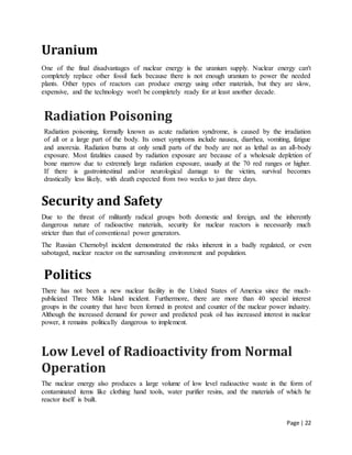 Page | 22
Uranium
One of the final disadvantages of nuclear energy is the uranium supply. Nuclear energy can't
completely replace other fossil fuels because there is not enough uranium to power the needed
plants. Other types of reactors can produce energy using other materials, but they are slow,
expensive, and the technology won't be completely ready for at least another decade.
Radiation Poisoning
Radiation poisoning, formally known as acute radiation syndrome, is caused by the irradiation
of all or a large part of the body. Its onset symptoms include nausea, diarrhea, vomiting, fatigue
and anorexia. Radiation burns at only small parts of the body are not as lethal as an all-body
exposure. Most fatalities caused by radiation exposure are because of a wholesale depletion of
bone marrow due to extremely large radiation exposure, usually at the 70 red ranges or higher.
If there is gastrointestinal and/or neurological damage to the victim, survival becomes
drastically less likely, with death expected from two weeks to just three days.
Security and Safety
Due to the threat of militantly radical groups both domestic and foreign, and the inherently
dangerous nature of radioactive materials, security for nuclear reactors is necessarily much
stricter than that of conventional power generators.
The Russian Chernobyl incident demonstrated the risks inherent in a badly regulated, or even
sabotaged, nuclear reactor on the surrounding environment and population.
Politics
There has not been a new nuclear facility in the United States of America since the much-
publicized Three Mile Island incident. Furthermore, there are more than 40 special interest
groups in the country that have been formed in protest and counter of the nuclear power industry.
Although the increased demand for power and predicted peak oil has increased interest in nuclear
power, it remains politically dangerous to implement.
Low Level of Radioactivity from Normal
Operation
The nuclear energy also produces a large volume of low level radioactive waste in the form of
contaminated items like clothing hand tools, water purifier resins, and the materials of which he
reactor itself is built.
 