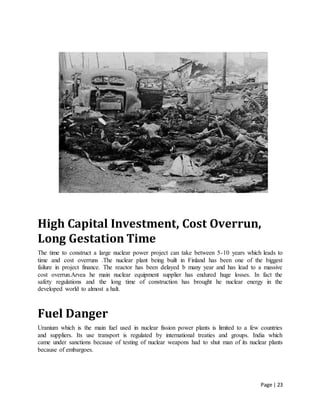 Page | 23
High Capital Investment, Cost Overrun,
Long Gestation Time
The time to construct a large nuclear power project can take between 5-10 years which leads to
time and cost overruns .The nuclear plant being built in Finland has been one of the biggest
failure in project finance. The reactor has been delayed b many year and has lead to a massive
cost overrun.Arvea he main nuclear equipment supplier has endured huge losses. In fact the
safety regulations and the long time of construction has brought he nuclear energy in the
developed world to almost a halt.
Fuel Danger
Uranium which is the main fuel used in nuclear fission power plants is limited to a few countries
and suppliers. Its use transport is regulated by international treaties and groups. India which
came under sanctions because of testing of nuclear weapons had to shut man of its nuclear plants
because of embargoes.
 