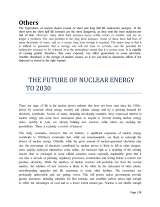Page | 24
Others
The byproducts of nuclear fission consist of short and long half life radioactive isotopes. In the
short term the short half life isotopes are the most dangerous, as they emit the most radiation per
unit of time. However, many short lived isotopes decay within weeks or months, and are no
longer a problem. The real problem is the long lived isotopes. Some of these have half lives of
many thousands of years, and so a secure long term storage is required. The major issue is that it
is difficult to guarantee that a storage site will not leak or corrode, and the potential for
radioactive isotopes to be released in to the atmosphere means that it a serious issue. It is capable
of causing genetic disorders, thus once exposed, can affect generations to come adversely.
Another drawback is the storage of nuclear wastes, as it too can lead to disastrous effects if not
disposed or stored in the right manner.
THE FUTURE OF NUCLEAR ENERGY
TO 2030
There are signs of life in the nuclear power industry that have not been seen since the 1980s,
driven by concerns about energy security and climate change and by a growing demand for
electricity worldwide. Scores of states, including developing countries, have expressed interest in
nuclear energy and some have announced plans to acquire it. Several existing nuclear energy
states, notably in Asia, are already building new reactors, while others are studying the
possibilities. There is certainly a revival of interest.
This study concludes, however, that on balance, a significant expansion of nuclear energy
worldwide to 2030faces constraints that, while not insurmountable, are likely to outweigh the
drivers of nuclear energy. Globally, while the gross amount of nuclear-generated electricity may
rise, the percentage of electricity contributed by nuclear power is likely to fall as other cheaper,
more quickly deployed alternatives come online. An increases high as a doubling of the existing
reactor fleet as envisaged in some official scenarios seems especially implausible, given that it
can take a decade of planning, regulatory processes, construction and testing before a reactor can
produce electricity. While the numbers of nuclear reactors will probably rise from the current
number, the addition of new reactors is likely to be offset by the retirement of older plants,
notwithstanding upgrades and life extensions to some older facilities. The economics are
profoundly unfavorable and are getting worse. This will persist unless governments provide
greater incentives, including subsidies for first entrants, and establish carbon prices high enough
to offset the advantages of coal and to a lesser extent natural gas. Nuclear is not nimble enough
 
