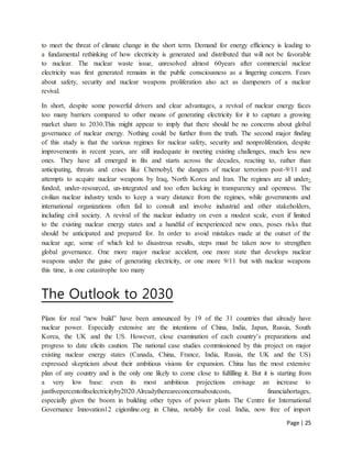 Page | 25
to meet the threat of climate change in the short term. Demand for energy efficiency is leading to
a fundamental rethinking of how electricity is generated and distributed that will not be favorable
to nuclear. The nuclear waste issue, unresolved almost 60years after commercial nuclear
electricity was first generated remains in the public consciousness as a lingering concern. Fears
about safety, security and nuclear weapons proliferation also act as dampeners of a nuclear
revival.
In short, despite some powerful drivers and clear advantages, a revival of nuclear energy faces
too many barriers compared to other means of generating electricity for it to capture a growing
market share to 2030.This might appear to imply that there should be no concerns about global
governance of nuclear energy. Nothing could be further from the truth. The second major finding
of this study is that the various regimes for nuclear safety, security and nonproliferation, despite
improvements in recent years, are still inadequate in meeting existing challenges, much less new
ones. They have all emerged in fits and starts across the decades, reacting to, rather than
anticipating, threats and crises like Chernobyl, the dangers of nuclear terrorism post-9/11 and
attempts to acquire nuclear weapons by Iraq, North Korea and Iran. The regimes are all under-
funded, under-resourced, un-integrated and too often lacking in transparency and openness. The
civilian nuclear industry tends to keep a wary distance from the regimes, while governments and
international organizations often fail to consult and involve industrial and other stakeholders,
including civil society. A revival of the nuclear industry on even a modest scale, even if limited
to the existing nuclear energy states and a handful of inexperienced new ones, poses risks that
should be anticipated and prepared for. In order to avoid mistakes made at the outset of the
nuclear age, some of which led to disastrous results, steps must be taken now to strengthen
global governance. One more major nuclear accident, one more state that develops nuclear
weapons under the guise of generating electricity, or one more 9/11 but with nuclear weapons
this time, is one catastrophe too many
The Outlook to 2030
Plans for real “new build” have been announced by 19 of the 31 countries that already have
nuclear power. Especially extensive are the intentions of China, India, Japan, Russia, South
Korea, the UK and the US. However, close examination of each country’s preparations and
progress to date elicits caution. The national case studies commissioned by this project on major
existing nuclear energy states (Canada, China, France, India, Russia, the UK and the US)
expressed skepticism about their ambitious visions for expansion. China has the most extensive
plan of any country and is the only one likely to come close to fulfilling it. But it is starting from
a very low base: even its most ambitious projections envisage an increase to
justfivepercentofitselectricityby2020.Alreadythereareconcernsaboutcosts, financiahortages,
especially given the boom in building other types of power plants The Centre for International
Governance Innovation12 cigionline.org in China, notably for coal. India, now free of import
 