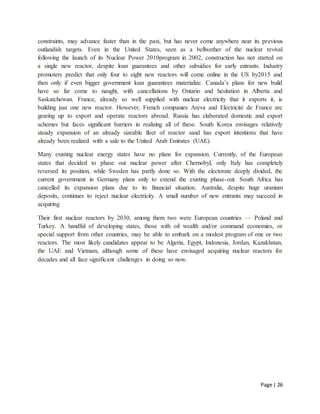 Page | 26
constraints, may advance faster than in the past, but has never come anywhere near its previous
outlandish targets. Even in the United States, seen as a bellwether of the nuclear revival
following the launch of its Nuclear Power 2010program in 2002, construction has not started on
a single new reactor, despite loan guarantees and other subsidies for early entrants. Industry
promoters predict that only four to eight new reactors will come online in the US by2015 and
then only if even bigger government loan guarantees materialize. Canada’s plans for new build
have so far come to naught, with cancellations by Ontario and hesitation in Alberta and
Saskatchewan. France, already so well supplied with nuclear electricity that it exports it, is
building just one new reactor. However, French companies Areva and Electricité de France are
gearing up to export and operate reactors abroad. Russia has elaborated domestic and export
schemes but faces significant barriers in realizing all of these. South Korea envisages relatively
steady expansion of an already sizeable fleet of reactor sand has export intentions that have
already been realized with a sale to the United Arab Emirates (UAE).
Many existing nuclear energy states have no plans for expansion. Currently, of the European
states that decided to phase out nuclear power after Chernobyl, only Italy has completely
reversed its position, while Sweden has partly done so. With the electorate deeply divided, the
current government in Germany plans only to extend the existing phase-out. South Africa has
cancelled its expansion plans due to its financial situation. Australia, despite huge uranium
deposits, continues to reject nuclear electricity. A small number of new entrants may succeed in
acquiring
Their first nuclear reactors by 2030, among them two were European countries — Poland and
Turkey. A handful of developing states, those with oil wealth and/or command economies, or
special support from other countries, may be able to embark on a modest program of one or two
reactors. The most likely candidates appear to be Algeria, Egypt, Indonesia, Jordan, Kazakhstan,
the UAE and Vietnam, although some of these have envisaged acquiring nuclear reactors for
decades and all face significant challenges in doing so now.
 