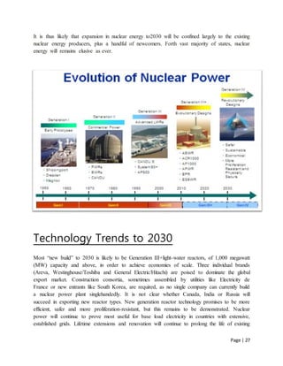 Page | 27
It is thus likely that expansion in nuclear energy to2030 will be confined largely to the existing
nuclear energy producers, plus a handful of newcomers. Forth vast majority of states, nuclear
energy will remains elusive as ever.
Technology Trends to 2030
Most “new build” to 2030 is likely to be Generation III+light-water reactors, of 1,000 megawatt
(MW) capacity and above, in order to achieve economies of scale. Three individual brands
(Areva, Westinghouse/Toshiba and General Electric/Hitachi) are poised to dominate the global
export market. Construction consortia, sometimes assembled by utilities like Electricity de
France or new entrants like South Korea, are required, as no single company can currently build
a nuclear power plant singlehandedly. It is not clear whether Canada, India or Russia will
succeed in exporting new reactor types. New generation reactor technology promises to be more
efficient, safer and more proliferation-resistant, but this remains to be demonstrated. Nuclear
power will continue to prove most useful for base load electricity in countries with extensive,
established grids. Lifetime extensions and renovation will continue to prolong the life of existing
 