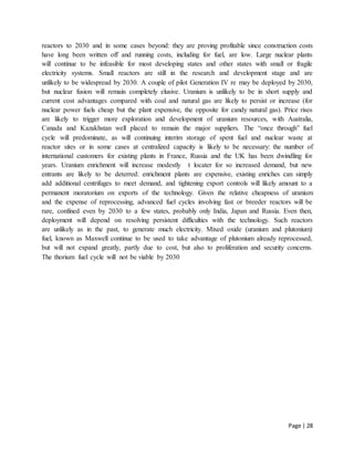 Page | 28
reactors to 2030 and in some cases beyond: they are proving profitable since construction costs
have long been written off and running costs, including for fuel, are low. Large nuclear plants
will continue to be infeasible for most developing states and other states with small or fragile
electricity systems. Small reactors are still in the research and development stage and are
unlikely to be widespread by 2030. A couple of pilot Generation IV re may be deployed by 2030,
but nuclear fusion will remain completely elusive. Uranium is unlikely to be in short supply and
current cost advantages compared with coal and natural gas are likely to persist or increase (for
nuclear power fuels cheap but the plant expensive, the opposite for candy natural gas). Price rises
are likely to trigger more exploration and development of uranium resources, with Australia,
Canada and Kazakhstan well placed to remain the major suppliers. The “once through” fuel
cycle will predominate, as will continuing interim storage of spent fuel and nuclear waste at
reactor sites or in some cases at centralized capacity is likely to be necessary: the number of
international customers for existing plants in France, Russia and the UK has been dwindling for
years. Uranium enrichment will increase modestly t locater for so increased demand, but new
entrants are likely to be deterred: enrichment plants are expensive, existing enriches can simply
add additional centrifuges to meet demand, and tightening export controls will likely amount to a
permanent moratorium on exports of the technology. Given the relative cheapness of uranium
and the expense of reprocessing, advanced fuel cycles involving fast or breeder reactors will be
rare, confined even by 2030 to a few states, probably only India, Japan and Russia. Even then,
deployment will depend on resolving persistent difficulties with the technology. Such reactors
are unlikely as in the past, to generate much electricity. Mixed oxide (uranium and plutonium)
fuel, known as Maxwell continue to be used to take advantage of plutonium already reprocessed,
but will not expand greatly, partly due to cost, but also to proliferation and security concerns.
The thorium fuel cycle will not be viable by 2030
 