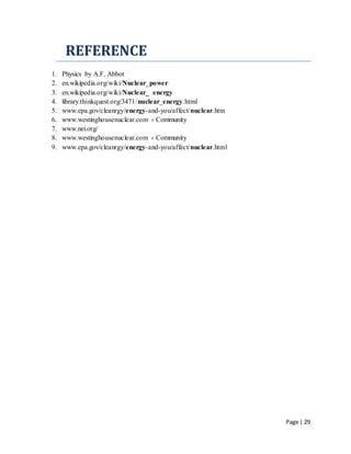 Page | 29
REFERENCE
1. Physics by A.F. Abbot
2. en.wikipedia.org/wiki/Nuclear_power
3. en.wikipedia.org/wiki/Nuclear_ energy
4. library.thinkquest.org/3471/nuclear_energy.html
5. www.epa.gov/cleanrgy/energy-and-you/affect/nuclear.htm
6. www.westinghousenuclear.com › Community
7. www.nei.org/
8. www.westinghousenuclear.com › Community
9. www.epa.gov/cleanrgy/energy-and-you/affect/nuclear.html
 