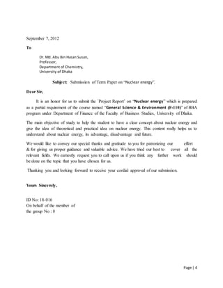 Page | 4
September 7, 2012
To
Dr. Md. Abu Bin Hasan Susan,
Professor,
Department of Chemistry,
University of Dhaka
Subject: Submission of Term Paper on “Nuclear energy”.
Dear Sir,
It is an honor for us to submit the `Project Report’ on “Nuclear energy” which is prepared
as a partial requirement of the course named “General Science & Environment (F-110)” of BBA
program under Department of Finance of the Faculty of Business Studies, University of Dhaka.
The main objective of study to help the student to have a clear concept about nuclear energy and
give the idea of theoretical and practical idea on nuclear energy. This content really helps us to
understand about nuclear energy, its advantage, disadvantage and future.
We would like to convey our special thanks and gratitude to you for patronizing our effort
& for giving us proper guidance and valuable advice. We have tried our best to cover all the
relevant fields. We earnestly request you to call upon us if you think any further work should
be done on the topic that you have chosen for us.
Thanking you and looking forward to receive your cordial approval of our submission.
Yours Sincerely,
ID No: 18-016
On behalf of the member of
the group No : 8
 