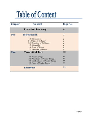 Page | 5
Chapter Content Page No.
Executive Summary 6
One IntIntroduction
1.0: Introduction
1.1: Origin of the Report
1.2: Objectives of the Report
1.3: Methodology
1.4: Scope of Report
1.5: Limitation of Report
7
8
8
8
8
9
9
Two Theoretical Part
2.1: Nuclear energy
2.2: Advantages of Nuclear Energy
2.3: Disadvantages of Nuclear Energy
2.4: Future of Nuclear Energy
10
11
15
18
25
Reference 29
 